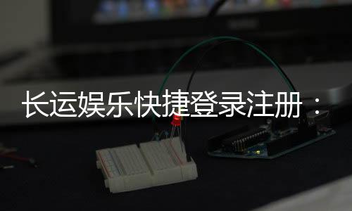 长运娱乐快捷登录注册：轻松三步完成账号注册畅玩棋牌