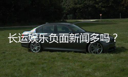 长运娱乐负面新闻多吗?深度解析其真实情况与玩家评价
