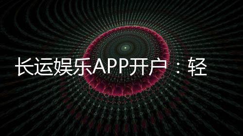 长运娱乐APP开户:轻松注册即享豪华游戏礼包