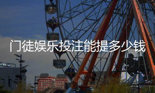 门徒娱乐投注能提多少钱？揭秘提款额度与到账时间