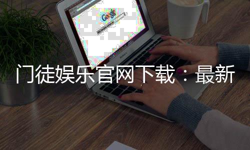 门徒娱乐官网下载：最新官方APP安装教程与游戏体验分享