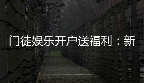 门徒娱乐开户送福利:新会员专享豪礼与高额返水活动