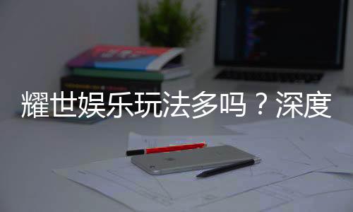 耀世娱乐玩法多吗？深度解析其丰富游戏选择与特色玩法