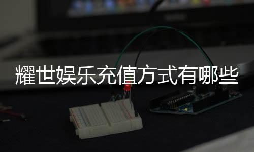 耀世娱乐充值方式有哪些？一文详解各种充值渠道与流程