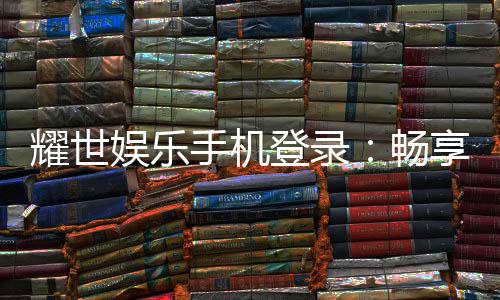 耀世娱乐手机登录:畅享顶级移动端游戏体验与优惠