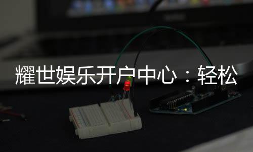 耀世娱乐开户中心:轻松注册畅享顶级游戏体验