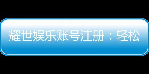耀世娱乐账号注册:轻松三步完成畅享顶级游戏体验
