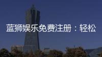 蓝狮娱乐免费注册：轻松领取新手礼包畅享顶级棋牌体验
