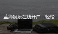 蓝狮娱乐在线开户：轻松注册畅享顶级棋牌电游盛宴