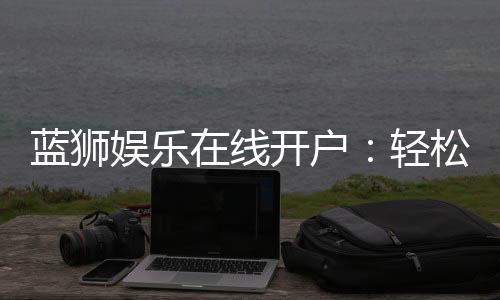 蓝狮娱乐在线开户:轻松注册畅享顶级棋牌电游盛宴
