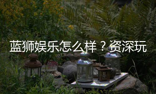 蓝狮娱乐怎么样?资深玩家带你全面评测平台优劣势