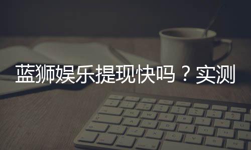 蓝狮娱乐提现快吗？实测到账速度与提现技巧分享