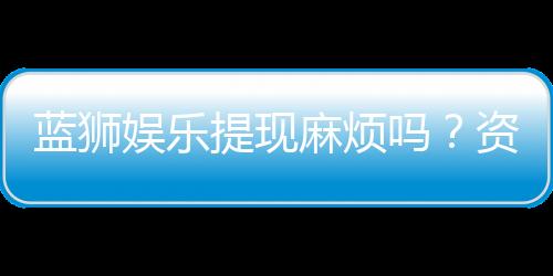 蓝狮娱乐提现麻烦吗?资深玩家解析提现流程与技巧