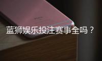 蓝狮娱乐投注赛事全吗？热门赛事覆盖与玩法解析