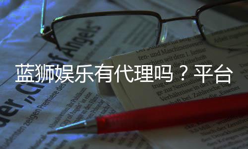 蓝狮娱乐有代理吗?平台代理合作政策全解析