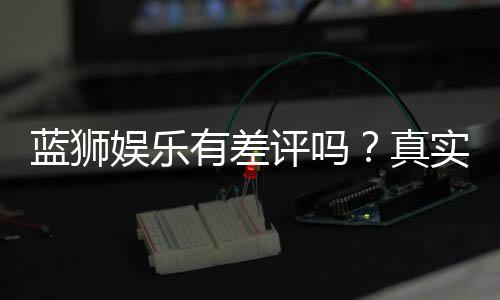 蓝狮娱乐有差评吗？真实玩家体验与评价解析