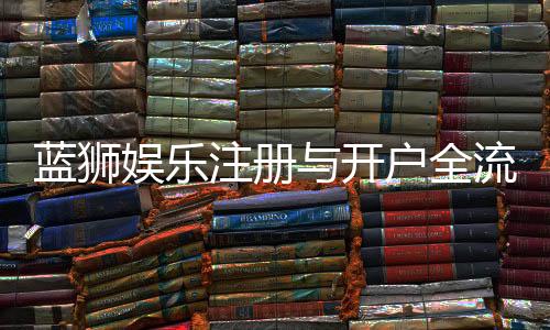 蓝狮娱乐注册与开户全流程：新手必看的详细步骤指南