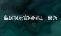 蓝狮娱乐官网网址：最新官方入口与游戏体验全解析