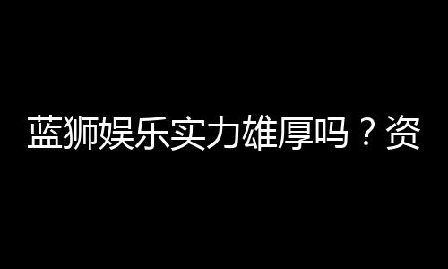 蓝狮娱乐实力雄厚吗？资深玩家深度解析其平台优势与信誉