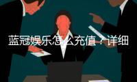 蓝冠娱乐怎么充值？详细步骤与到账时间解析