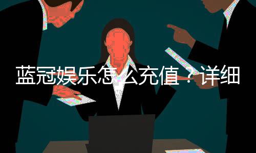 蓝冠娱乐怎么充值？详细步骤与到账时间解析