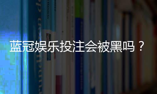 蓝冠娱乐投注会被黑吗？揭秘平台安全性与防骗指南