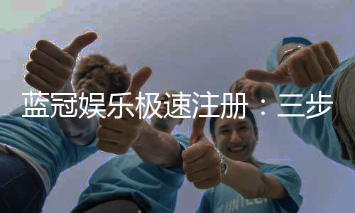 蓝冠娱乐极速注册:三步极速开户享首存豪礼