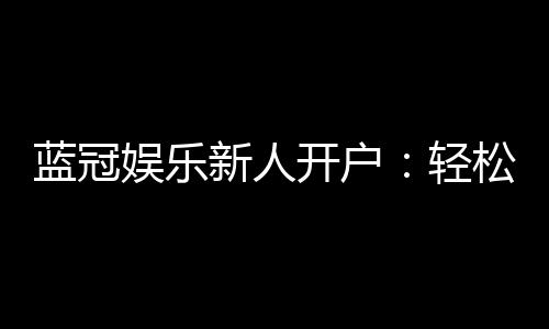 蓝冠娱乐新人开户：轻松注册即享豪华首存礼遇