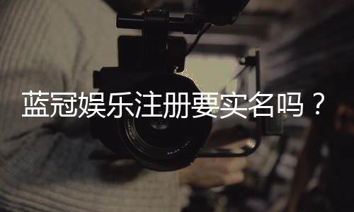 蓝冠娱乐注册要实名吗?详解实名认证流程与注意事项