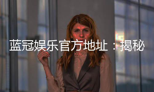蓝冠娱乐官方地址:揭秘官方正版平台的安全与优惠