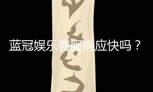 蓝冠娱乐客服响应快吗?实测体验与高效服务解析