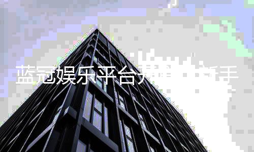 蓝冠娱乐平台开户：新手注册指南与独家优惠解析