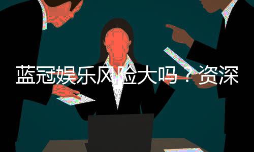 蓝冠娱乐风险大吗?资深玩家揭秘真实体验与防坑指南