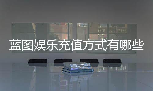 蓝图娱乐充值方式有哪些？详解最新存款渠道与优惠活动