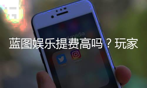 蓝图娱乐提费高吗?玩家实测手续费详情解析