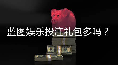 蓝图娱乐投注礼包多吗?独家揭秘新手福利与高返利活动