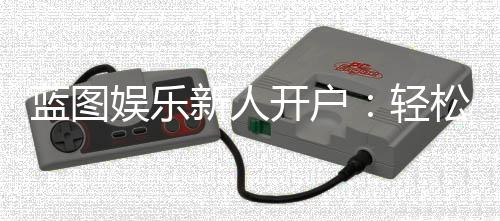 蓝图娱乐新人开户:轻松三步完成注册享首存豪礼