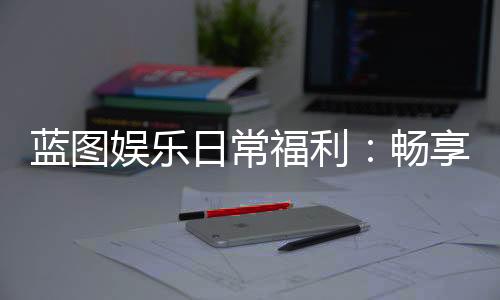 蓝图娱乐日常福利：畅享专属优惠与惊喜礼遇