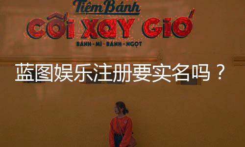 蓝图娱乐注册要实名吗?实名认证流程与注意事项详解