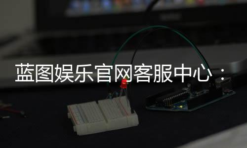 蓝图娱乐官网客服中心：专业服务与高效解决方案一网打尽
