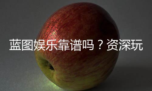 蓝图娱乐靠谱吗?资深玩家带你揭秘真实体验