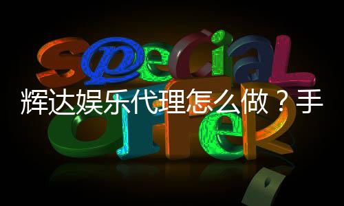 辉达娱乐代理怎么做？手把手教你轻松入门代理流程