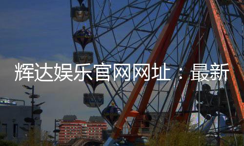 辉达娱乐官网网址：最新官方入口与游戏体验全解析