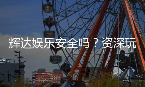 辉达娱乐安全吗？资深玩家揭秘平台真实体验与保障措施