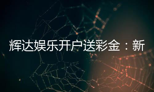 辉达娱乐开户送彩金：新会员首存礼金限时加赠50%