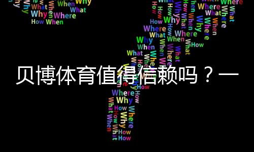 贝博体育值得信赖吗?一文看懂平台安全、提款与用户口碑