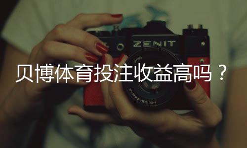贝博体育投注收益高吗?真实收益、风险与盈利技巧全面解析