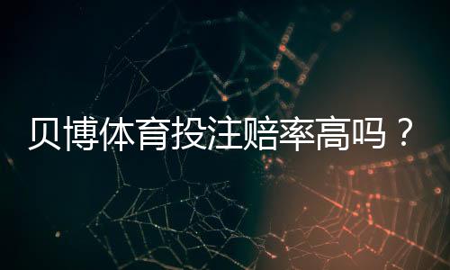 贝博体育投注赔率高吗?全面解析赔率高低、对比与实用投注建议