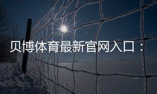 贝博体育最新官网入口：官网直达链接、注册登录与安全指南 2026最新版