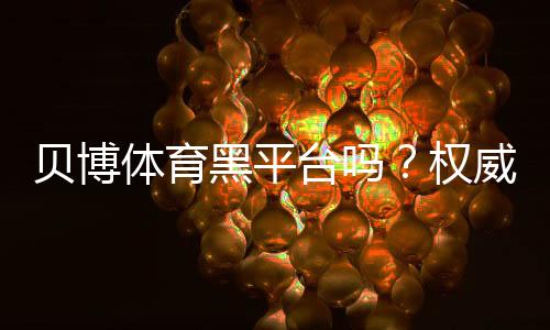 贝博体育黑平台吗?权威调查、用户口碑与提现安全全解析